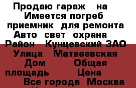 Продаю гараж 4 на 6. Имеется погреб, приемник, для ремонта Авто, свет, охрана. › Район ­ Кунцевский ЗАО › Улица ­ Матвеевская › Дом ­ 18 › Общая площадь ­ 24 › Цена ­ 260 000 - Все города, Москва г. Недвижимость » Гаражи   . Дагестан респ.,Дагестанские Огни г.
